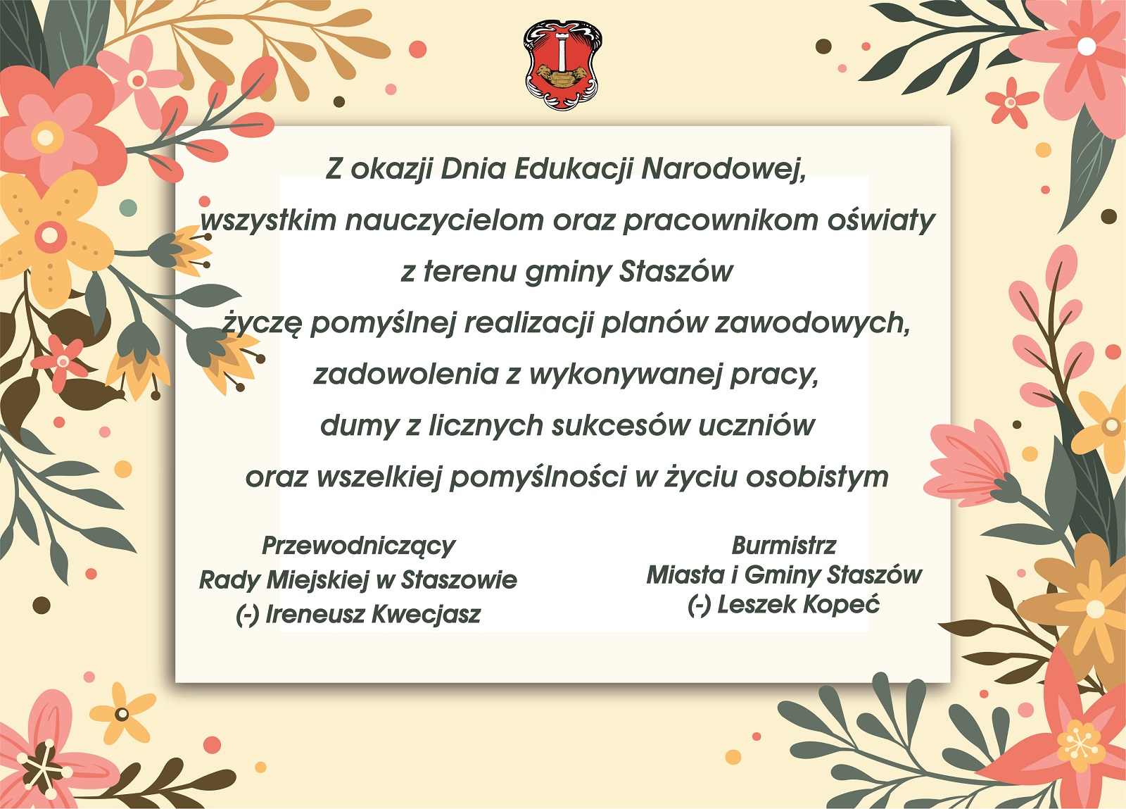 Z okazji Dnia Edukacji Narodowej, wszystkim nauczycielom oraz pracownikom oświaty z terenu gminy Staszów życzę pomyślnej realizacji planów zawodowych, zadowolenia z wykonywanej pracy, dumy z licznych sukcesów uczniów oraz wszelkiej pomyślności w życiu osobistym. Przewodniczący Rady Miejskiej w Staszowie (-) Ireneusz Kwecjasz Burmistrz Miasta i Gminy Staszów (-) Leszek Kopeć